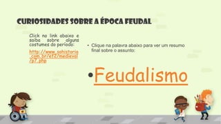 Curiosidades sobre a época feudal
• Clique na palavra abaixo para ver um resumo
final sobre o assunto:
•Feudalismo
Click no link abaixo e
saiba sobre alguns
costumes do período:
http://www.sohistoria
.com.br/ef2/medieval
/p7.php
 