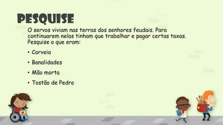 Pesquise
O servos viviam nas terras dos senhores feudais. Para
continuarem nelas tinham que trabalhar e pagar certas taxas.
Pesquise o que eram:
• Corveia
• Banalidades
• Mão morta
• Tostão de Pedro
 