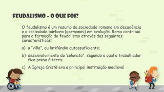 Feudalismo – O que foi?
O feudalismo é um resumo da sociedade romana em decadência
e a sociedade bárbara (germanos) em evolução. Roma contribui
para a formação do feudalismo através das seguintes
características:
a) a “villa”, ou latifúndio autossuficiente;
b) desenvolvimento do „colonato”, segundo o qual o trabalhador
fica preso à terra;
c) A Igreja Cristã era a principal instituição medieval
 