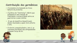 Contribuição dos germânicos
• A economia era baseada na troca
natural de produtos;
• A prática do “Comitatus”, hábito que
estabelecia uma relação de
fidelidade e reciprocidade entre os
guerreiros e seus chefes;
• O uso do benefício (beneficium),
dando imunidade a quem teria direito
a isto.
• O direito consuetudinário, isto é, os
costumes herdados dos antepassados
possuem força de lei.
 