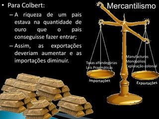 • Para Colbert:                               Mercantilismo
  – A riqueza de um pais
    estava na quantidade de
    ouro    que      o     pais
    conseguisse fazer entrar;
  – Assim, as exportações
    deveriam aumentar e as                              Manufacturas
    importações diminuir.         Taxas alfandegárias   Monopólios
                                  Leis Pragmáticas      Exploração colonial
 