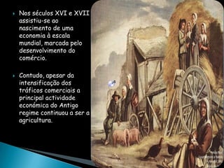    Nos séculos XVI e XVII
    assistiu-se ao
    nascimento de uma
    economia à escala
    mundial, marcada pelo
    desenvolvimento do
    comércio.

   Contudo, apesar da
    intensificação dos
    tráficos comerciais a
    principal actividade
    económica do Antigo
    regime continuou a ser a
    agricultura.
 