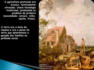 A agricultura praticada era
        arcaica, tecnicamente
   atrasada. Usava tecnologia
    tradicional, produzindo os
         produtos de primeira
  necessidade: cereais, vinho,
                azeite, frutos.


A terra era a base da
riqueza e era a posse da
terra que determinava a
posição das famílias na
pirâmide social.
 