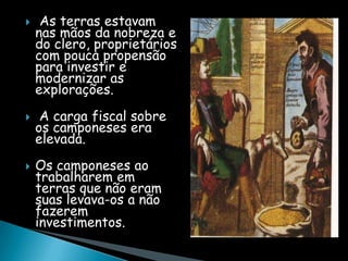     As terras estavam
    nas mãos da nobreza e
    do clero, proprietários
    com pouca propensão
    para investir e
    modernizar as
    explorações.
    A carga fiscal sobre
    os camponeses era
    elevada.
   Os camponeses ao
    trabalharem em
    terras que não eram
    suas levava-os a não
    fazerem
    investimentos.
 