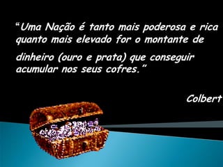 “Uma Nação é tanto mais poderosa e rica
quanto mais elevado for o montante de
dinheiro (ouro e prata) que conseguir
acumular nos seus cofres.”

                                   Colbert
 