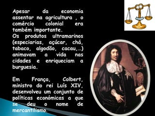 Apesar      da      economia
assentar na agricultura , o
comércio     colonial    era
também importante.
Os produtos ultramarinos
(especiarias, açúcar, chá,
tabaco, algodão, cacau,…)
animavam     a    vida   nas
cidades e enriqueciam a
burguesia.

Em       França,    Colbert,
ministro do rei Luís XIV,
desenvolveu um conjunto de
políticas económicas a que
se     deu    o  nome    de
mercantilismo.
 