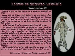 O elegante Lisboeta de 1720

 Tenho o prazer de lhes apresentar o elegante português de
1720.
  Nunca saiu de Lisboa. Mais lisboeta, só uma alface. Está
sentado ao toucador, pintando-se, polvilhando-se, fazendo
caretas e trejeitos diante de um espelhinho e cantando em
falsete, versos que ouvira na última comédia castelhana no
Bairro Alto.
   Calça sapatos de salto, com grandes fivelas de prata.
   Já tomou o seu bochecho de águas de rosas, tocou os
dentes com verniz; arrepiou os cabelos, mais eriçados que se
visse lobo, para encaixar a cabeleira postiça, a sua
magnífica cabeleira de França. Levanta-se agora da tripeça
do toucador. Sempre com o credo na boca, não desmanche a
cabeleira ou estrague a pintura. Ata a sua gravatinha;
ajusta os bofes da camisa; enverga a sua casaquinha verde.
Tira do cabide o seu chapéu de três cantos: pega no lenço
branco e fino que perfumou com umas gotas de vinho da
Madeira.
   Está pronto! É só gritar pelo negrinho da casa que lhe
abra a porta e abalar pela escada abaixo, em pé de dança

          Júlio Dantas, “O amor em Portugal no séc. XVIII”
 