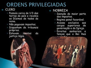    CLERO                           NOBREZA
    › Possuía cerca de 1/3 das       › Isenção da maior parte
      terras do país e recebia         dos impostos.
      os Dízimos de todos do         › Regime penal favorável.
      reino.
                                     › Acesso exclusivo aos
    › Não pagavam impostos.            cargos superiores de
    › Dispunham de tribunais           governação e da Igreja.
      próprios.                      › Direitos senhoriais e
    › Estavam     isentos   da         tenças que o Rei lhes
      justiça régia.                   concedia.
 