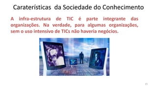 Caraterísticas da Sociedade do Conhecimento
A infra-estrutura de TIC é parte integrante das
organizações. Na verdade, para algumas organizações,
sem o uso intensivo de TICs não haveria negócios.




                                                       15
 
