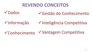 REVENDO CONCEITOS
Dados        Gestão do Conhecimento

Informação   Inteligência Competitiva

Conhecimento Vantagem Competitiva


                                      16
 
