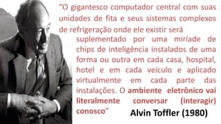“O gigantesco computador central com suas
unidades de fita e seus sistemas complexos
de refrigeração onde ele existir será
     suplementado por uma miríade de
     chips de inteligência instalados de uma
     forma ou outra em cada casa, hospital,
     hotel e em cada veículo e aplicado
     virtualmente em cada parte das
     instalações. O ambiente eletrônico vai
     literalmente     conversar     (interagir)
     conosco”        Alvin Toffler (1980)
 