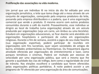 Proliferação das associações na vida moderna. 
Um jornal que um indivíduo lê no início do dia foi editado por uma 
organização jornalística, o leite que toma chega até a mesa através de um 
conjunto de organizações, começando pela empresa produtora do leite, 
passando pela empresa distribuidora e a padaria, que é uma organização 
comercial que vende o produto. O mesmo ocorre com outros produtos 
consumidos durante o café da manhã. Provavelmente, esse indivíduo se 
dirigirá ao local de trabalho (uma organização) através de um veículo 
produzido por organizações (seja um carro, um ônibus ou uma bicicleta). 
Estudará em organizações educacionais, se ficar doente será atendido em 
organizações hospitalares e participará de cultos em organizações 
religiosas. Durante o fim de semana, assistirá a jogos de seu clube favorito 
(sua organização esportiva), poderá participar de reuniões em 
organizações sem fins lucrativos, quer sejam sociedades de amigos de 
bairro, entidades ambientalistas ou filantrópricas. Ou frequentará alguma 
atividade oferecida por organizações de entretenimento e lazer, como 
parques temáticos e cinemas. Poderá ser multado por excesso de 
velocidade por uma organização pública, que será a mesma que lhe 
garante a qualidade das vias de tráfego, bem como a regularidade do sinal 
de trânsito. Nas eleições escolherá o candidato que forem oferecidos 
pelas organizações políticas partidárias. À noite poderá assistir a um 
programa de TV oferecido por uma organização da área de comunicações. 
 