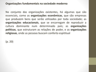 Organizações fundamentais na sociedade moderna 
No conjunto das organizações existentes, há algumas que são 
essenciais, como as organizações econômicas, que são empresas 
que produzem bens que serão utilizados por toda sociedade; as 
organizações educacionais, que se encarregam de reproduzir a 
cultura dominante num determinado país; as organizações 
políticas, que estruturam as relações de poder, e as organizações 
religiosas, onde as pessoas buscam conforto espititual 
(p. 20) 
 