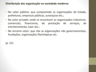 Distribuição das organização na sociedade moderna 
• No setor público: que compreende as organizações do Estado, 
prefeituras, empresas públicas, autarquias etc.; 
• No setor privado: onde se encontram as organizações industriais, 
comerciais, financeiras, de prestação de serviços, de 
entretenimento, lazer etc.; 
• No terceiro setor: que são as organizações não governamentais, 
fundações, organizações filantrópicas etc. 
(p. 21) 
 
