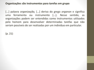 Organizações são instrumentos para tarefas em grupo 
[...] palavra organização, [...] deriva do grego organon e significa 
uma ferramenta ou instrumento [...]. Nesse sentido, as 
organizações podem ser entendidas como instrumentos utilizados 
pelo homem para desenvolver determinadas tarefas que não 
seriam possíveis de ser realizadas por um indivíduo em particular. 
(p. 21) 
 