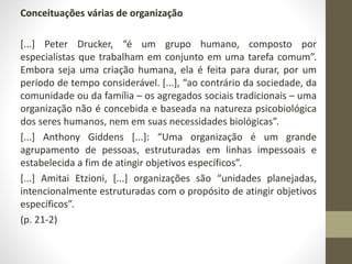 Conceituações várias de organização 
[...] Peter Drucker, “é um grupo humano, composto por 
especialistas que trabalham em conjunto em uma tarefa comum”. 
Embora seja uma criação humana, ela é feita para durar, por um 
período de tempo considerável. [...], “ao contrário da sociedade, da 
comunidade ou da família – os agregados sociais tradicionais – uma 
organização não é concebida e baseada na natureza psicobiológica 
dos seres humanos, nem em suas necessidades biológicas”. 
[...] Anthony Giddens [...]: “Uma organização é um grande 
agrupamento de pessoas, estruturadas em linhas impessoais e 
estabelecida a fim de atingir objetivos específicos”. 
[...] Amitai Etzioni, [...] organizações são “unidades planejadas, 
intencionalmente estruturadas com o propósito de atingir objetivos 
específicos”. 
(p. 21-2) 
 