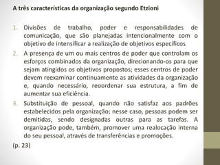 A três características da organização segundo Etzioni 
1. Divisões de trabalho, poder e responsabilidades de 
comunicação, que são planejadas intencionalmente com o 
objetivo de intensificar a realização de objetivos específicos 
2. A presença de um ou mais centros de poder que controlam os 
esforços combinados da organização, direcionando-os para que 
sejam atingidos os objetivos propostos; esses centros de poder 
devem reexaminar continuamente as atividades da organização 
e, quando necessário, reoordenar sua estrutura, a fim de 
aumentar sua eficiência. 
3. Substituição de pessoal, quando não satisfaz aos padrões 
estabelecidos pela organização; nesse caso, pessoas podem ser 
demitidas, sendo designadas outras para as tarefas. A 
organização pode, também, promover uma realocação interna 
do seu pessoal, através de transferências e promoções. 
(p. 23) 
 