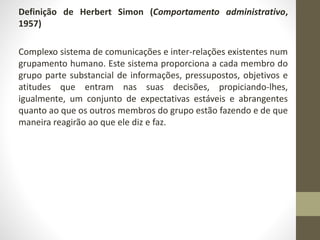 Definição de Herbert Simon (Comportamento administrativo, 
1957) 
Complexo sistema de comunicações e inter-relações existentes num 
grupamento humano. Este sistema proporciona a cada membro do 
grupo parte substancial de informações, pressupostos, objetivos e 
atitudes que entram nas suas decisões, propiciando-lhes, 
igualmente, um conjunto de expectativas estáveis e abrangentes 
quanto ao que os outros membros do grupo estão fazendo e de que 
maneira reagirão ao que ele diz e faz. 
 