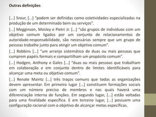 Outras definições 
[...] Srour, [...] “podem ser definidas como coletividades especializadas na 
produção de um determinado bem ou serviços”. 
[...] Megginson, Mosley e Pietri Jr. [...] “são grupos de indivíduos com um 
objetivo comum ligados por um conjunto de relacionamentos de 
autoridade-responsabilidade, são necessárias sempre que um grupo de 
pessoas trabalhe junto para atingir um objetivo comum”. 
[...] Robbins [...] “um arranjo sistemático de duas ou mais pessoas que 
cumprem papéis formais e compartilham um propósito comum”. 
[...] Hodgen, Anthony e Gales [...] “duas ou mais pessoas que trabalham 
em colaboração e em conjunto dentro de limites identificáveis para 
alcançar uma meta ou objetivo comum”. 
[...] Renate Maintz [...] três traços comuns que todas as organizações 
devem apresentar. Em primeiro lugar [...] constituem formações sociais 
com um número preciso de membros e nas quais haverá uma 
diferenciação interna de funções. Em segundo lugar, [...] estão voltadas 
para uma finalidade específica. E em terceiro lugar, [...] possuem uma 
configuração racional com o objetivo de alcançar metas específicas. 
 
