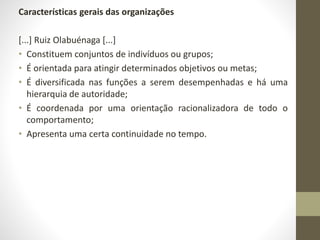 Características gerais das organizações 
[...] Ruiz Olabuénaga [...] 
• Constituem conjuntos de indivíduos ou grupos; 
• É orientada para atingir determinados objetivos ou metas; 
• É diversificada nas funções a serem desempenhadas e há uma 
hierarquia de autoridade; 
• É coordenada por uma orientação racionalizadora de todo o 
comportamento; 
• Apresenta uma certa continuidade no tempo. 
 