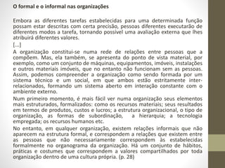 O formal e o informal nas organizações 
Embora as diferentes tarefas estabelecidas para uma determinada função 
possam estar descritas com certa precisão, pessoas diferentes executarão de 
diferentes modos a tarefa, tornando possível uma avaliação externa que lhes 
atribuirá diferentes valores. 
[...] 
A organização constitui-se numa rede de relações entre pessoas que a 
compõem. Mas, ela também, se apresenta do ponto de vista material, por 
exemplo, como um conjunto de máquinas, equipamentos, imóveis, instalações 
e outros materiais imóveis, que no entanto não funcionam sem as pessoas. 
Assim, podemos compreender a organização como sendo formada por um 
sistema técnico e um social, em que ambos estão estritamente inter-relacionados, 
formando um sistema aberto em interação constante com o 
ambiente externo. 
Num primeiro momento, é mais fácil ver numa organização seus elementos 
mais estruturados, formalizados: como os recursos materiais; seus resultados 
em termos de produtos, custos e lucros; a estrutura organizacional, o tipo de 
organização, as formas de subordinação, a hierarquia; a tecnologia 
empregada; os recursos humanos etc. 
No entanto, em qualquer organização, existem relações informais que não 
aparecem na estrutura formal, e correspondem a relações que existem entre 
as pessoas que não necessariamente correspondem às estabelecidas 
formalmente no organograma da organização. Há um conjunto de hábitos, 
práticas e costumes que correspondem a valores compartilhados por toda 
organização dentro de uma cultura própria. (p. 28) 
