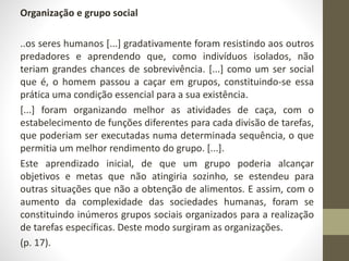 Organização e grupo social 
..os seres humanos [...] gradativamente foram resistindo aos outros 
predadores e aprendendo que, como indivíduos isolados, não 
teriam grandes chances de sobrevivência. [...] como um ser social 
que é, o homem passou a caçar em grupos, constituindo-se essa 
prática uma condição essencial para a sua existência. 
[...] foram organizando melhor as atividades de caça, com o 
estabelecimento de funções diferentes para cada divisão de tarefas, 
que poderiam ser executadas numa determinada sequência, o que 
permitia um melhor rendimento do grupo. [...]. 
Este aprendizado inicial, de que um grupo poderia alcançar 
objetivos e metas que não atingiria sozinho, se estendeu para 
outras situações que não a obtenção de alimentos. E assim, com o 
aumento da complexidade das sociedades humanas, foram se 
constituindo inúmeros grupos sociais organizados para a realização 
de tarefas específicas. Deste modo surgiram as organizações. 
(p. 17). 
 