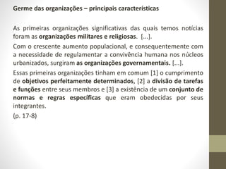 Germe das organizações – principais características 
As primeiras organizações significativas das quais temos notícias 
foram as organizações militares e religiosas. [...]. 
Com o crescente aumento populacional, e consequentemente com 
a necessidade de regulamentar a convivência humana nos núcleos 
urbanizados, surgiram as organizações governamentais. [...]. 
Essas primeiras organizações tinham em comum [1] o cumprimento 
de objetivos perfeitamente determinados, [2] a divisão de tarefas 
e funções entre seus membros e [3] a existência de um conjunto de 
normas e regras específicas que eram obedecidas por seus 
integrantes. 
(p. 17-8) 
 