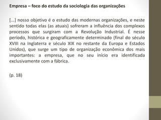 Empresa – foco do estudo da sociologia das organizações 
[...] nosso objetivo é o estudo das modernas organizações, e neste 
sentido todas elas (as atuais) sofreram a influência dos complexos 
processos que surgiram com a Revolução Industrial. É nesse 
período, histórica e geograficamente determinado (final do século 
XVIII na Inglaterra e século XIX no restante da Europa e Estados 
Unidos), que surge um tipo de organização econômica dos mais 
importantes: a empresa, que no seu início era identificada 
exclusivamente com a fábrica. 
(p. 18) 
 
