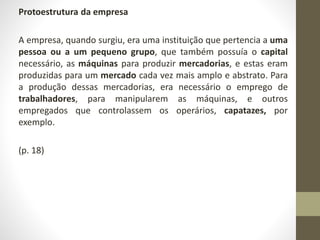 Protoestrutura da empresa 
A empresa, quando surgiu, era uma instituição que pertencia a uma 
pessoa ou a um pequeno grupo, que também possuía o capital 
necessário, as máquinas para produzir mercadorias, e estas eram 
produzidas para um mercado cada vez mais amplo e abstrato. Para 
a produção dessas mercadorias, era necessário o emprego de 
trabalhadores, para manipularem as máquinas, e outros 
empregados que controlassem os operários, capatazes, por 
exemplo. 
(p. 18) 
 