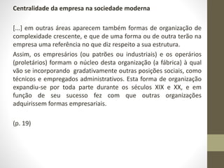 Centralidade da empresa na sociedade moderna 
[...] em outras áreas aparecem também formas de organização de 
complexidade crescente, e que de uma forma ou de outra terão na 
empresa uma referência no que diz respeito a sua estrutura. 
Assim, os empresários (ou patrões ou industriais) e os operários 
(proletários) formam o núcleo desta organização (a fábrica) à qual 
vão se incorporando gradativamente outras posições sociais, como 
técnicos e empregados administrativos. Esta forma de organização 
expandiu-se por toda parte durante os séculos XIX e XX, e em 
função de seu sucesso fez com que outras organizações 
adquirissem formas empresariais. 
(p. 19) 
 