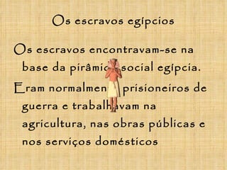 Os escravos egípcios Os escravos encontravam-se na base da pirâmide social egípcia. Eram normalmente prisioneiros de guerra e trabalhavam na agricultura, nas obras públicas e nos serviços domésticos 