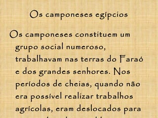Os camponeses egípcios Os camponeses constituem um grupo social numeroso, trabalhavam nas terras do Faraó e dos grandes senhores. Nos períodos de cheias, quando não era possível realizar trabalhos agrícolas, eram deslocados para as grandes obras públicas (construção de templos e monumentos funerários). 
