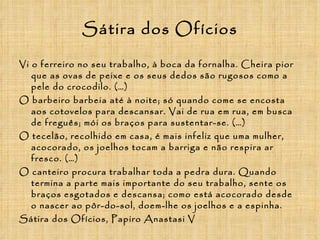 Sátira dos Ofícios Vi o ferreiro no seu trabalho, à boca da fornalha. Cheira pior que as ovas de peixe e os seus dedos são rugosos como a pele do crocodilo. (…) O barbeiro barbeia até à noite; só quando come se encosta aos cotovelos para descansar. Vai de rua em rua, em busca de freguês; mói os braços para sustentar-se. (…) O tecelão, recolhido em casa, é mais infeliz que uma mulher, acocorado, os joelhos tocam a barriga e não respira ar fresco. (…) O canteiro procura trabalhar toda a pedra dura. Quando termina a parte mais importante do seu trabalho, sente os braços esgotados e descansa; como está acocorado desde o nascer ao pôr-do-sol, doem-lhe os joelhos e a espinha. Sátira dos Ofícios, Papiro Anastasi V 