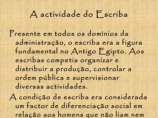 A actividade do Escriba Presente em todos os domínios da administração, o escriba era a figura fundamental no Antigo Egipto. Aos escribas competia organizar e distribuir a produção, controlar a ordem pública e supervisionar diversas actividades. A condição de escriba era considerada um factor de diferenciação social em relação aos homens que não liam nem escreviam, apenas um em cada cem egípcios sabia ler ou escrever. 
