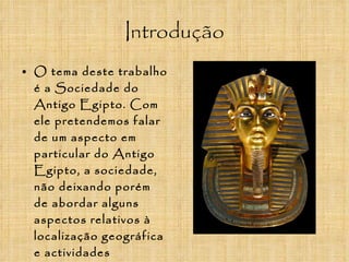 Introdução O tema deste trabalho é a Sociedade do Antigo Egipto. Com ele pretendemos falar de um aspecto em particular do Antigo Egipto, a sociedade, não deixando porém de abordar alguns aspectos relativos à localização geográfica e actividades económicas  desta magnífica Civilização.  