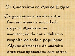 Os Guerreiros no Antigo Egipto Os guerreiros eram elementos fundamentais da sociedade egípcia. Ajudavam na manutenção da paz e tinham o respeito de toda a população. Alguns elementos do exército eram recompensados com terras, por parte do Faraó, devido aos bons serviços prestados.  
