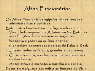 Altos Funcionários Os Altos Funcionários egípcios tinham funções administrativas e políticas. Entre estes funcionários era figura relevante o Vizir, chefe supremo da Administração. Entre as suas funções destacavam-se as seguintes: Nomeava e promovia os funcionários; Controlava as entradas e saídas do Palácio Real; Julgava todos os litígios, grandes e pequenos; Geria o tesouro, recebia os impostos e diversas rendas locais; Administrava o exército, a marinha e a policia. Estas eram algumas das múltiplas funções do Vizir. 
