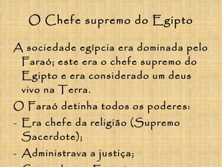 O Chefe supremo do Egipto A sociedade egípcia era dominada pelo Faraó; este era o chefe supremo do Egipto e era considerado um deus vivo na Terra. O Faraó detinha todos os poderes: Era chefe da religião (Supremo Sacerdote); Administrava a justiça; Comandava o Exército; Era juiz supremo. 