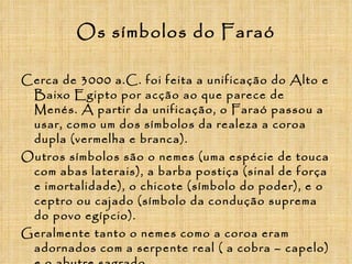 Os símbolos do Faraó Cerca de 3000 a.C. foi feita a unificação do Alto e Baixo Egipto por acção ao que parece de Menés. A partir da unificação, o Faraó passou a usar, como um dos símbolos da realeza a coroa dupla (vermelha e branca). Outros símbolos são o nemes (uma espécie de touca com abas laterais), a barba postiça (sinal de força e imortalidade), o chicote (símbolo do poder), e o ceptro ou cajado (símbolo da condução suprema do povo egípcio). Geralmente tanto o nemes como a coroa eram adornados com a serpente real ( a cobra – capelo) e o abutre sagrado.  