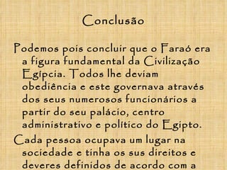 Conclusão Podemos pois concluir que o Faraó era a figura fundamental da Civilização Egípcia. Todos lhe deviam obediência e este governava através dos seus numerosos funcionários a partir do seu palácio, centro administrativo e político do Egipto. Cada pessoa ocupava um lugar na sociedade e tinha os sus direitos e deveres definidos de acordo com a sua posição social, era pois, tal como referimos no início, uma sociedade hierarquizada e estratificada.  