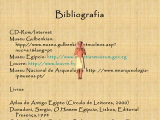 Bibliografia CD-Rom/Internet Museu Gulbenkian: htpp//www.museu.gulbenkian.ptnucleos.asp?nuc=a1&lang=pt Museu Egípcio:  http://www.egyptianmuseum.gov.eg Louvre:  http://www.louvre.fr/ Museu Nacional de Arqueologia: http: //www.mnarqueologia-ipmuseus.pt/ Livros Atlas do Antigo Egipto (Círculo de Leitores, 2000) Donadoni, Sergio,  O Homem Egípcio , Lisboa, Editorial Presença,1994 Sales, José das Candeias,  Poder e iconografia no Egipto Antigo , Lisboa, Livros Horizonte, 2008 