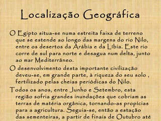 Localização Geográfica O Egipto situa-se numa estreita faixa de terreno que se estende ao longo das margens do rio Nilo, entre os desertos da Arábia e da Líbia. Este rio corre de sul para norte e desagua num delta, junto ao mar Mediterrâneo. O desenvolvimento desta importante civilização deveu-se, em grande parte, à riqueza do seu solo , fertilizado pelas cheias periódicas do Nilo. Todos os anos, entre Junho e Setembro, esta região sofria grandes inundações que cobriam as terras de matéria orgânica, tornando-as propícias para a agricultura. Seguia-se, então a estação das sementeiras, a partir de finais de Outubro até Fevereiro, e depois o tempo das colheitas, de Março a Maio.  
