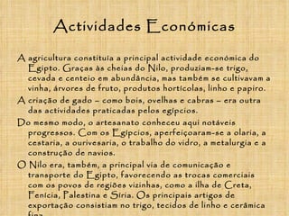 Actividades Económicas A agricultura constituía a principal actividade económica do Egipto. Graças às cheias do Nilo, produziam-se trigo, cevada e centeio em abundância, mas também se cultivavam a vinha, árvores de fruto, produtos hortícolas, linho e papiro. A criação de gado – como bois, ovelhas e cabras – era outra das actividades praticadas pelos egípcios. Do mesmo modo, o artesanato conheceu aqui notáveis progressos. Com os Egípcios, aperfeiçoaram-se a olaria, a cestaria, a ourivesaria, o trabalho do vidro, a metalurgia e a construção de navios. O Nilo era, também, a principal via de comunicação e transporte do Egipto, favorecendo as trocas comerciais com os povos de regiões vizinhas, como a ilha de Creta, Fenícia, Palestina e Síria. Os principais artigos de exportação consistiam no trigo, tecidos de linho e cerâmica fina. 