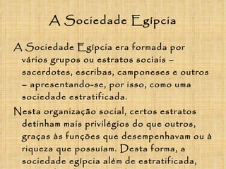A Sociedade Egípcia A Sociedade Egípcia era formada por vários grupos ou estratos sociais – sacerdotes, escribas, camponeses e outros – apresentando-se, por isso, como uma sociedade estratificada. Nesta organização social, certos estratos detinham mais privilégios do que outros, graças às funções que desempenhavam ou à riqueza que possuíam. Desta forma, a sociedade egípcia além de estratificada, era também hierarquizada. Mas vejamos melhor os diferentes estratos que compunham a sociedade do Egipto: 