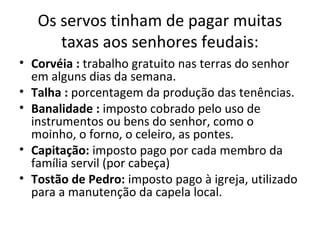 Os servos tinham de pagar muitas
taxas aos senhores feudais:
• Corvéia : trabalho gratuito nas terras do senhor
em alguns dias da semana.
• Talha : porcentagem da produção das tenências.
• Banalidade : imposto cobrado pelo uso de
instrumentos ou bens do senhor, como o
moinho, o forno, o celeiro, as pontes.
• Capitação: imposto pago por cada membro da
família servil (por cabeça)
• Tostão de Pedro: imposto pago à igreja, utilizado
para a manutenção da capela local.
 