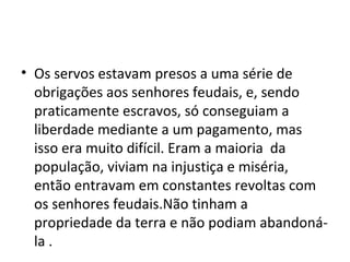 • Os servos estavam presos a uma série de
obrigações aos senhores feudais, e, sendo
praticamente escravos, só conseguiam a
liberdade mediante a um pagamento, mas
isso era muito difícil. Eram a maioria da
população, viviam na injustiça e miséria,
então entravam em constantes revoltas com
os senhores feudais.Não tinham a
propriedade da terra e não podiam abandoná-
la .
 