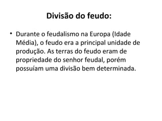 Divisão do feudo:
• Durante o feudalismo na Europa (Idade
Média), o feudo era a principal unidade de
produção. As terras do feudo eram de
propriedade do senhor feudal, porém
possuíam uma divisão bem determinada.
 
