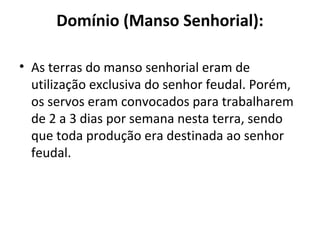 Domínio (Manso Senhorial):
• As terras do manso senhorial eram de
utilização exclusiva do senhor feudal. Porém,
os servos eram convocados para trabalharem
de 2 a 3 dias por semana nesta terra, sendo
que toda produção era destinada ao senhor
feudal.
 