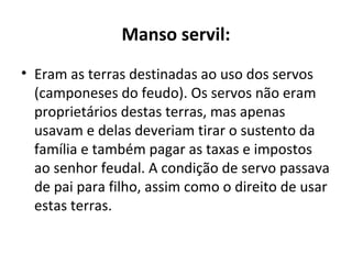 Manso servil:
• Eram as terras destinadas ao uso dos servos
(camponeses do feudo). Os servos não eram
proprietários destas terras, mas apenas
usavam e delas deveriam tirar o sustento da
família e também pagar as taxas e impostos
ao senhor feudal. A condição de servo passava
de pai para filho, assim como o direito de usar
estas terras.
 