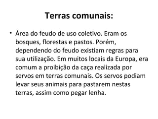 Terras comunais:
• Área do feudo de uso coletivo. Eram os
bosques, florestas e pastos. Porém,
dependendo do feudo existiam regras para
sua utilização. Em muitos locais da Europa, era
comum a proibição da caça realizada por
servos em terras comunais. Os servos podiam
levar seus animais para pastarem nestas
terras, assim como pegar lenha.
 